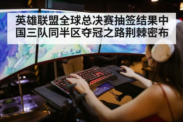 英雄联盟全球总决赛抽签结果中国三队同半区夺冠之路荆棘密布