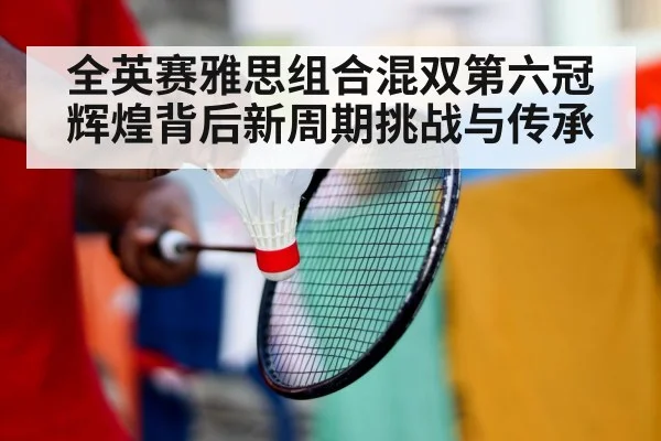 全英赛雅思组合混双第六冠辉煌背后新周期挑战与传承